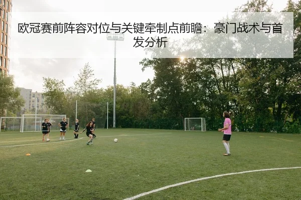 欧冠赛前阵容对位与关键牵制点前瞻：豪门战术与首发分析