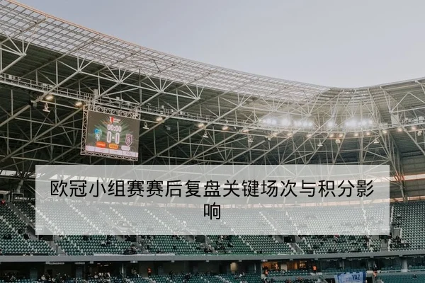 欧冠小组赛赛后复盘关键场次与积分影响